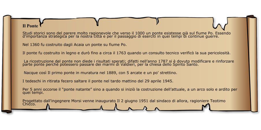 Il Ponte Studi storici sono del parere molto ragionevole che verso il 1000 un ponte esistesse già sul fiume Po. Essendo d’importanza strategica per la nostra città e per il passaggio di eserciti in quei tempi di continue guerre. Nel 1360 fu costruito dagli Acaia un ponte su fiume Po. Il ponte fu costruito in legno e durò fino a circa il 1763 quando un consulto tecnico verificò la sua pericolosità.  La ricostruzione del ponte non diede i risultati sperati; difatti nell’anno 1787 si è dovuto modificare e rinforzare parte ponte perché potessero passare dei marmi di Valdieri, per la chiesa dello Spirito Santo.  Nacque così Il primo ponte in muratura nel 1889, con 5 arcate e un po' strettino.  I tedeschi in ritirata fecero saltare il ponte nel tardo mattino del 29 aprile 1945.  Per 5 anni occorse il “ponte natante” sino a quando si iniziò la costruzione dell’attuale, a un arco solo e ardito per quei tempi.  Progettato dall'ingegnere Morsi venne inaugurato Il 2 giugno 1951 dal sindaco di allora, ragioniere Teotimo Chicco.