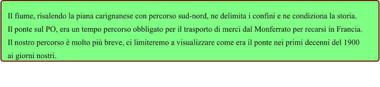 Il fiume, risalendo la piana carignanese con percorso sud-nord, ne delimita i confini e ne condiziona la storia. Il ponte sul PO, era un tempo percorso obbligato per il trasporto di merci dal Monferrato per recarsi in Francia. Il nostro percorso è molto più breve, ci limiteremo a visualizzare come era il ponte nei primi decenni del 1900 ai giorni nostri.