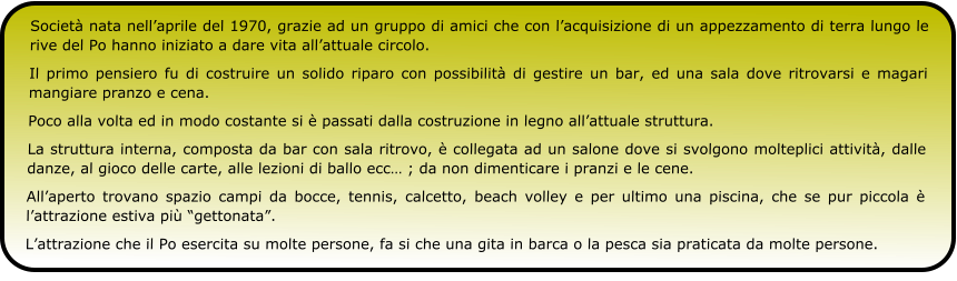 Società nata nell’aprile del 1970, grazie ad un gruppo di amici che con l’acquisizione di un appezzamento di terra lungo le rive del Po hanno iniziato a dare vita all’attuale circolo. Il primo pensiero fu di costruire un solido riparo con possibilità di gestire un bar, ed una sala dove ritrovarsi e magari mangiare pranzo e cena. Poco alla volta ed in modo costante si è passati dalla costruzione in legno all’attuale struttura. La struttura interna, composta da bar con sala ritrovo, è collegata ad un salone dove si svolgono molteplici attività, dalle danze, al gioco delle carte, alle lezioni di ballo ecc… ; da non dimenticare i pranzi e le cene. All’aperto trovano spazio campi da bocce, tennis, calcetto, beach volley e per ultimo una piscina, che se pur piccola è l’attrazione estiva più “gettonata”. L’attrazione che il Po esercita su molte persone, fa si che una gita in barca o la pesca sia praticata da molte persone.