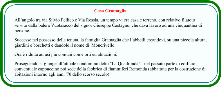 Casa Gramaglia. All’angolo tra via Silvio Pellico e Via Ressia, un tempo vi era casa e terreno, con relativo filatoio servito dalla balera Vuotasacco del signor Giuseppe Castagno, che dava lavoro ad una cinquantina di persone.  Successe nel possesso della tenuta, la famiglia Gramaglia che l’abbellì creandovi, su una piccola altura, giardini e boschetti e dandole il nome di  Moncrivello. Ora è ridotta ad usi più comuni come orti ed abitazioni.  Proseguendo si giunge all’attuale condomino detto "La Quadronda" - nel passato parte di edificio conventuale cappuccino poi sede della fabbrica di fiammiferi Remonda (abbattuta per la costruzione di abitazioni intorno agli anni '70 dello scorso secolo).