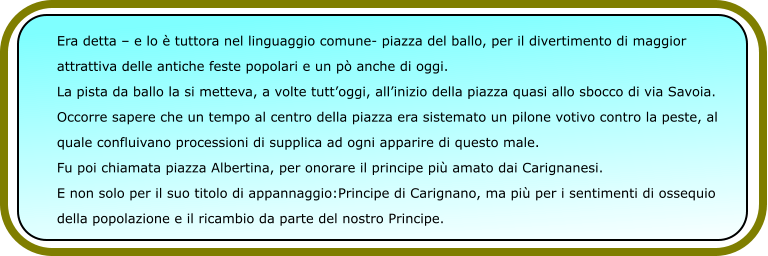 Era detta – e lo è tuttora nel linguaggio comune- piazza del ballo, per il divertimento di maggior  attrattiva delle antiche feste popolari e un pò anche di oggi. La pista da ballo la si metteva, a volte tutt’oggi, all’inizio della piazza quasi allo sbocco di via Savoia. Occorre sapere che un tempo al centro della piazza era sistemato un pilone votivo contro la peste, al  quale confluivano processioni di supplica ad ogni apparire di questo male. Fu poi chiamata piazza Albertina, per onorare il principe più amato dai Carignanesi. E non solo per il suo titolo di appannaggio:Principe di Carignano, ma più per i sentimenti di ossequio  della popolazione e il ricambio da parte del nostro Principe.