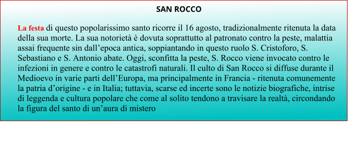 SAN ROCCO  La festa di questo popolarissimo santo ricorre il 16 agosto, tradizionalmente ritenuta la data della sua morte. La sua notorietà è dovuta soprattutto al patronato contro la peste, malattia assai frequente sin dall’epoca antica, soppiantando in questo ruolo S. Cristoforo, S. Sebastiano e S. Antonio abate. Oggi, sconfitta la peste, S. Rocco viene invocato contro le infezioni in genere e contro le catastrofi naturali. Il culto di San Rocco si diffuse durante il Medioevo in varie parti dell’Europa, ma principalmente in Francia - ritenuta comunemente la patria d’origine - e in Italia; tuttavia, scarse ed incerte sono le notizie biografiche, intrise di leggenda e cultura popolare che come al solito tendono a travisare la realtà, circondando la figura del santo di un’aura di mistero