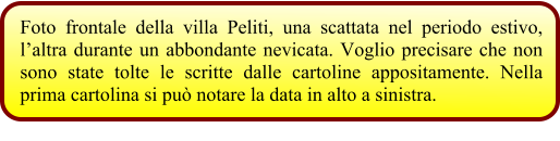 Foto frontale della villa Peliti, una scattata nel periodo estivo, l’altra durante un abbondante nevicata. Voglio precisare che non sono state tolte le scritte dalle cartoline appositamente. Nella prima cartolina si può notare la data in alto a sinistra.