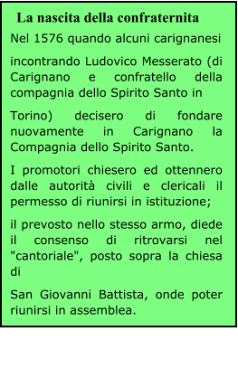 Nel 1576 quando alcuni carignanesi incontrando Ludovico Messerato (di Carignano e confratello della compagnia dello Spirito Santo in Torino) decisero di fondare nuovamente in Carignano la Compagnia dello Spirito Santo. I promotori chiesero ed ottennero dalle autorità civili e clericali il permesso di riunirsi in istituzione; il prevosto nello stesso armo, diede il consenso di ritrovarsi nel "cantoriale", posto sopra la chiesa di San Giovanni Battista, onde poter riunirsi in assemblea. La nascita della confraternita