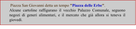 Piazza San Giovanni detta un tempo "Piazza delle Erbe".  Alcune cartoline raffigurano il vecchio Palazzo Comunale, seguono negozi di generi alimentari, e il mercato che già allora si teneva il giovedì.