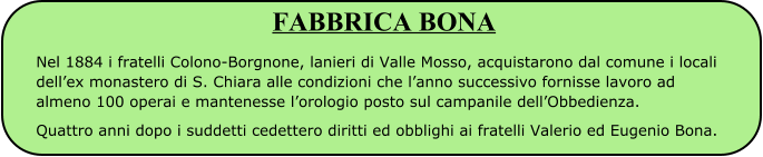 FABBRICA BONA Nel 1884 i fratelli Colono-Borgnone, lanieri di Valle Mosso, acquistarono dal comune i locali dell’ex monastero di S. Chiara alle condizioni che l’anno successivo fornisse lavoro ad almeno 100 operai e mantenesse l’orologio posto sul campanile dell’Obbedienza. Quattro anni dopo i suddetti cedettero diritti ed obblighi ai fratelli Valerio ed Eugenio Bona.