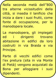 Nella seconda metà dell’’800 tra alterne vicissitudini della città, si insedia il lanificio che inizia a dare i suoi frutti, come fonte di occupazione, per la manodopera locale. La manodopera, gli impiegati ed i dirigenti trovano abitazione in edifici da loro costruiti in via Braida e via Principe. Parte di vecchi edifici come l’ex pretura (sita in via Monte di Pietà) vengono acquistati da Bona per alloggiare i suoi dipendenti.