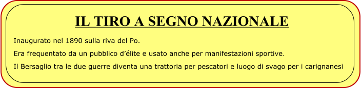 IL TIRO A SEGNO NAZIONALE Inaugurato nel 1890 sulla riva del Po. Era frequentato da un pubblico d’élite e usato anche per manifestazioni sportive. Il Bersaglio tra le due guerre diventa una trattoria per pescatori e luogo di svago per i carignanesi