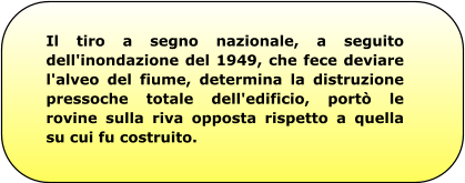 Il tiro a segno nazionale, a seguito dell'inondazione del 1949, che fece deviare l'alveo del fiume, determina la distruzione pressoche totale dell'edificio, portò le rovine sulla riva opposta rispetto a quella su cui fu costruito.