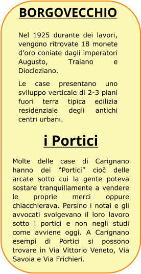 BORGOVECCHIO Nel 1925 durante dei lavori, vengono ritrovate 18 monete d’oro coniate dagli imperatori Augusto, Traiano e Diocleziano. Le case presentano uno sviluppo verticale di 2-3 piani fuori terra tipica edilizia residenziale degli antichi centri urbani. i Portici Molte delle case di Carignano hanno dei “Portici” cioč delle arcate sotto cui la gente poteva sostare tranquillamente a vendere le proprie merci oppure chiacchierava. Persino i notai e gli avvocati svolgevano il loro lavoro sotto i portici e non negli studi come avviene oggi. A Carignano esempi di Portici si possono trovare in Via Vittorio Veneto, Via Savoia e Via Frichieri.