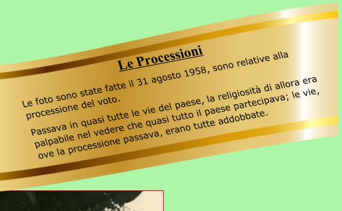 Le Processioni Le foto sono state fatte il 31 agosto 1958, sono relative alla processione del voto. Passava in quasi tutte le vie del paese, la religiosità di allora era palpabile nel vedere che quasi tutto il paese partecipava; le vie, ove la processione passava, erano tutte addobbate.