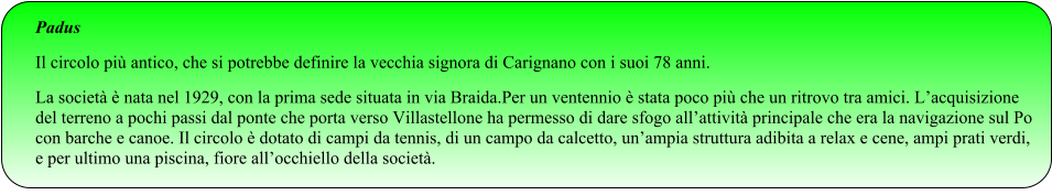 Padus Il circolo più antico, che si potrebbe definire la vecchia signora di Carignano con i suoi 78 anni. La società è nata nel 1929, con la prima sede situata in via Braida.Per un ventennio è stata poco più che un ritrovo tra amici. L’acquisizione del terreno a pochi passi dal ponte che porta verso Villastellone ha permesso di dare sfogo all’attività principale che era la navigazione sul Po con barche e canoe. Il circolo è dotato di campi da tennis, di un campo da calcetto, un’ampia struttura adibita a relax e cene, ampi prati verdi, e per ultimo una piscina, fiore all’occhiello della società.