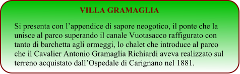 VILLA GRAMAGLIA Si presenta con l’appendice di sapore neogotico, il ponte che la unisce al parco superando il canale Vuotasacco raffigurato con tanto di barchetta agli ormeggi, lo chalet che introduce al parco che il Cavalier Antonio Gramaglia Richiardi aveva realizzato sul terreno acquistato dall’Ospedale di Carignano nel 1881.