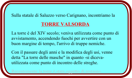 Sulla statale di Saluzzo verso Carignano, incontriamo la  TORRE VALSORDA La torre è del XIV secolo; veniva utilizzata come punto di avvistamento, accendendo fuochi per avvertire con un buon margine di tempo, l'arrivo di truppe nemiche.  Con il passare degli anni e la modifica degli usi, venne detta "La torre delle masche" in quanto -si diceva- utilizzata come punto di incontro delle streghe.  Recentemente la torre è stata oggetto di restauro.