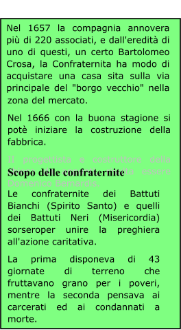 Nel 1657 la compagnia annovera più di 220 associati, e dall'eredità di uno di questi, un certo Bartolomeo Crosa, la Confraternita ha modo di acquistare una casa sita sulla via principale del "borgo vecchio" nella zona del mercato. Nel 1666 con la buona stagione si potè iniziare la costruzione della fabbrica. II progettista e costruttore della chiesa da appunti, risulta essere Domenico Bemardis. Scopo delle confraternite Le confraternite dei Battuti Bianchi (Spirito Santo) e quelli dei Battuti Neri (Misericordia) sorseroper unire la preghiera all'azione caritativa. La prima disponeva di 43 giornate di terreno che fruttavano grano per i poveri, mentre la seconda pensava ai carcerati ed ai condannati a morte.