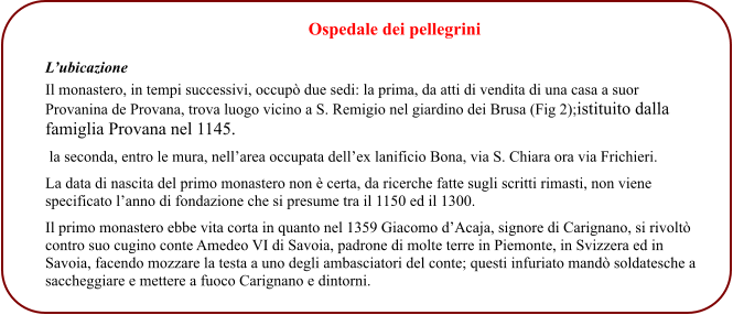 L’ubicazione  Il monastero, in tempi successivi, occupò due sedi: la prima, da atti di vendita di una casa a suor Provanina de Provana, trova luogo vicino a S. Remigio nel giardino dei Brusa (Fig 2);istituito dalla famiglia Provana nel 1145.  la seconda, entro le mura, nell’area occupata dell’ex lanificio Bona, via S. Chiara ora via Frichieri. La data di nascita del primo monastero non è certa, da ricerche fatte sugli scritti rimasti, non viene specificato l’anno di fondazione che si presume tra il 1150 ed il 1300. Il primo monastero ebbe vita corta in quanto nel 1359 Giacomo d’Acaja, signore di Carignano, si rivoltò contro suo cugino conte Amedeo VI di Savoia, padrone di molte terre in Piemonte, in Svizzera ed in Savoia, facendo mozzare la testa a uno degli ambasciatori del conte; questi infuriato mandò soldatesche a saccheggiare e mettere a fuoco Carignano e dintorni.                                                 Ospedale dei pellegrini