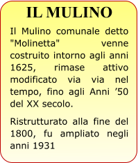 IL MULINO Il Mulino comunale detto "Molinetta" venne costruito intorno agli anni 1625, rimase attivo modificato via via nel tempo, fino agli Anni ’50 del XX secolo.  Ristrutturato alla fine del 1800, fu ampliato negli anni 1931