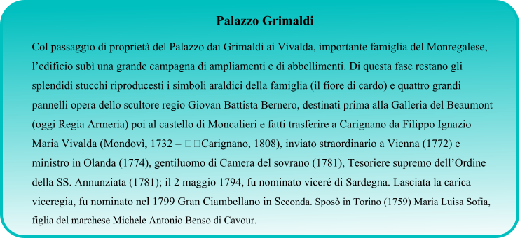 Palazzo Grimaldi Col passaggio di proprietà del Palazzo dai Grimaldi ai Vivalda, importante famiglia del Monregalese, l’edificio subì una grande campagna di ampliamenti e di abbellimenti. Di questa fase restano gli splendidi stucchi riproducesti i simboli araldici della famiglia (il fiore di cardo) e quattro grandi pannelli opera dello scultore regio Giovan Battista Bernero, destinati prima alla Galleria del Beaumont (oggi Regia Armeria) poi al castello di Moncalieri e fatti trasferire a Carignano da Filippo Ignazio Maria Vivalda (Mondovì, 1732 – Carignano, 1808), inviato straordinario a Vienna (1772) e ministro in Olanda (1774), gentiluomo di Camera del sovrano (1781), Tesoriere supremo dell’Ordine della SS. Annunziata (1781); il 2 maggio 1794, fu nominato viceré di Sardegna. Lasciata la carica viceregia, fu nominato nel 1799 Gran Ciambellano in Seconda. Sposò in Torino (1759) Maria Luisa Sofia, figlia del marchese Michele Antonio Benso di Cavour.