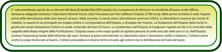 OSPIZIO DI CARITA’ E’ nato prendendo spunto da un decreto del duca di Savoia (fine XVII secolo) che si proponeva di eliminare la mendicità all’epoca molto diffusa, attraverso adeguate iniziative; il banchiere Antonio Faccio colse l’occasione per fare edificare l’ospizio (1740 circa). Nella prima cartolina si vede l’ospizio prima della demolizione delle case davanti ad esso. Nella seconda, la stessa area a demolizione avvenuta (1931). La demolizione avvenne per motivi di viabilità, in quanto la via principale era troppo stretta in corrispondenza dell’Ospizio, a discapito del transito. La fondazione dell’Ospizio della Carità fu gestita dal notaio Sebastiano Frichieri,m erede universale dei beni di Faccio. La caratteristica dell’Ospizio di Carignano rispetto ad altri è la centralità della cappella della Beata Vergine della Purificazione. L’Ospizio aveva come scopo quello di ospitare persone di ambi sessi dai sette anni in su. Nell’Ospizio esisteva l’osservanza totale della divisione dei sessi. Esisteva al piano seminterrato un laboratorio dove si lavoravano stoffa e calzature. L’istituto aveva anche lo scopo di educare al lavoro. L’istituto provvedeva in diverse forme di aiuto agli esterni con la distribuzione primaria del pane.