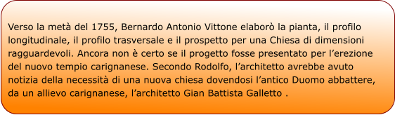 Verso la metà del 1755, Bernardo Antonio Vittone elaborò la pianta, il profilo longitudinale, il profilo trasversale e il prospetto per una Chiesa di dimensioni ragguardevoli. Ancora non è certo se il progetto fosse presentato per l’erezione del nuovo tempio carignanese. Secondo Rodolfo, l’architetto avrebbe avuto notizia della necessità di una nuova chiesa dovendosi l’antico Duomo abbattere, da un allievo carignanese, l’architetto Gian Battista Galletto .