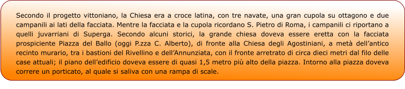 Secondo il progetto vittoniano, la Chiesa era a croce latina, con tre navate, una gran cupola su ottagono e due campanili ai lati della facciata. Mentre la facciata e la cupola ricordano S. Pietro di Roma, i campanili ci riportano a quelli juvarriani di Superga. Secondo alcuni storici, la grande chiesa doveva essere eretta con la facciata prospiciente Piazza del Ballo (oggi P.zza C. Alberto), di fronte alla Chiesa degli Agostiniani, a metà dell’antico recinto murario, tra i bastioni del Rivellino e dell’Annunziata, con il fronte arretrato di circa dieci metri dal filo delle case attuali; il piano dell’edificio doveva essere di quasi 1,5 metro più alto della piazza. Intorno alla piazza doveva correre un porticato, al quale si saliva con una rampa di scale.